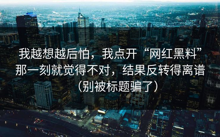 我越想越后怕，我点开“网红黑料”那一刻就觉得不对，结果反转得离谱（别被标题骗了）