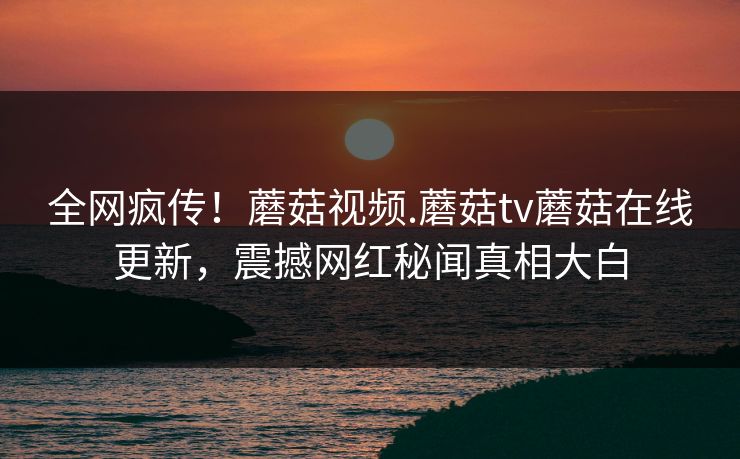 全网疯传！蘑菇视频.蘑菇tv蘑菇在线更新，震撼网红秘闻真相大白