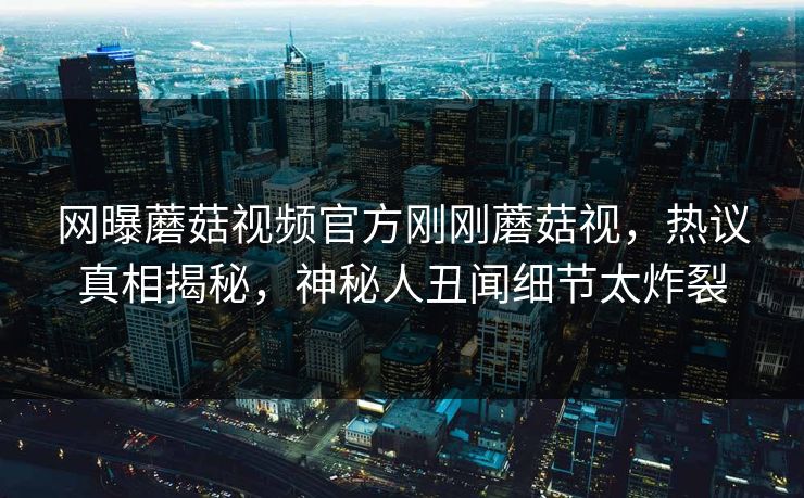 网曝蘑菇视频官方刚刚蘑菇视，热议真相揭秘，神秘人丑闻细节太炸裂