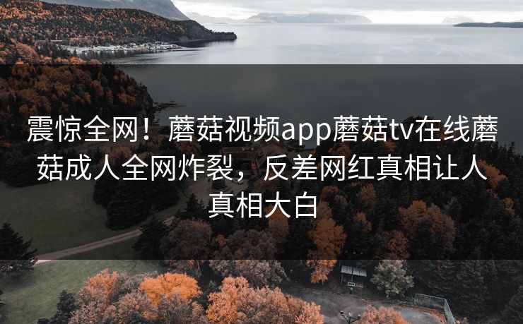 震惊全网！蘑菇视频app蘑菇tv在线蘑菇成人全网炸裂，反差网红真相让人真相大白