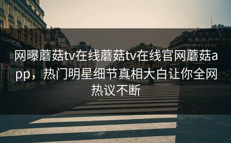 网曝蘑菇tv在线蘑菇tv在线官网蘑菇app，热门明星细节真相大白让你全网热议不断