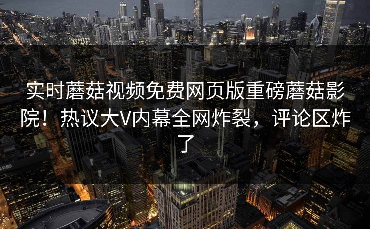实时蘑菇视频免费网页版重磅蘑菇影院！热议大V内幕全网炸裂，评论区炸了