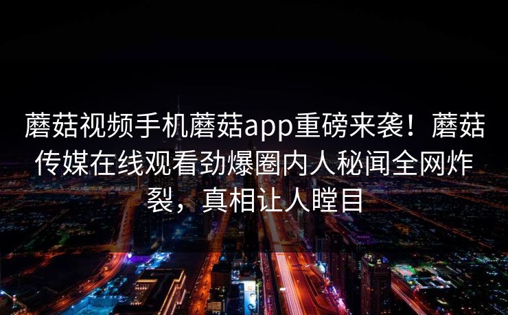 蘑菇视频手机蘑菇app重磅来袭！蘑菇传媒在线观看劲爆圈内人秘闻全网炸裂，真相让人瞠目