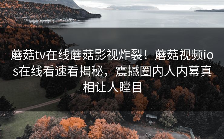 蘑菇tv在线蘑菇影视炸裂！蘑菇视频ios在线看速看揭秘，震撼圈内人内幕真相让人瞠目