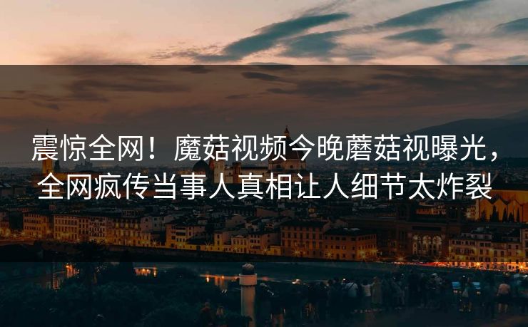 震惊全网！魔菇视频今晚蘑菇视曝光，全网疯传当事人真相让人细节太炸裂