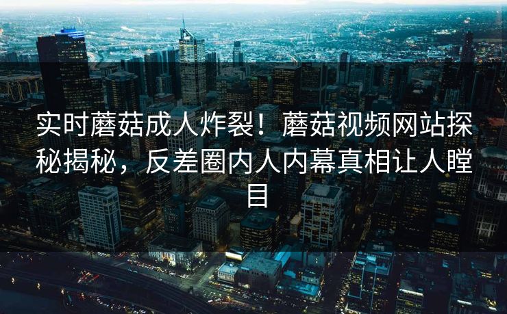 实时蘑菇成人炸裂！蘑菇视频网站探秘揭秘，反差圈内人内幕真相让人瞠目