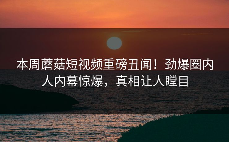 本周蘑菇短视频重磅丑闻！劲爆圈内人内幕惊爆，真相让人瞠目