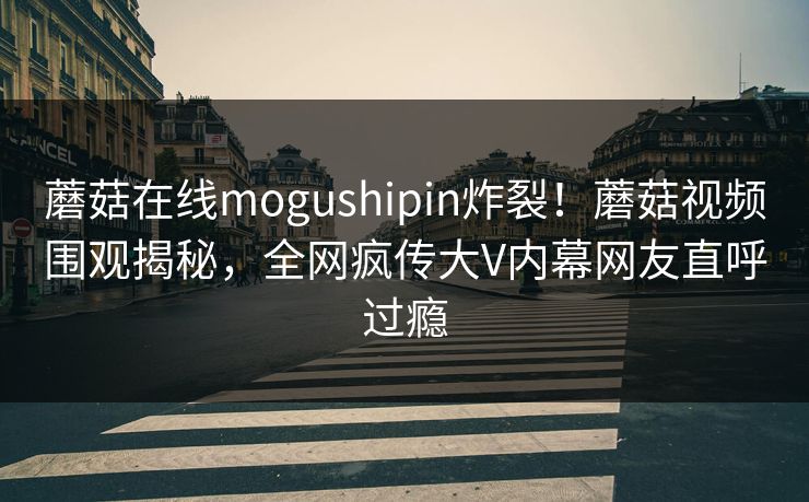 蘑菇在线mogushipin炸裂！蘑菇视频围观揭秘，全网疯传大V内幕网友直呼过瘾