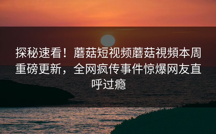探秘速看！蘑菇短视频蘑菇視頻本周重磅更新，全网疯传事件惊爆网友直呼过瘾