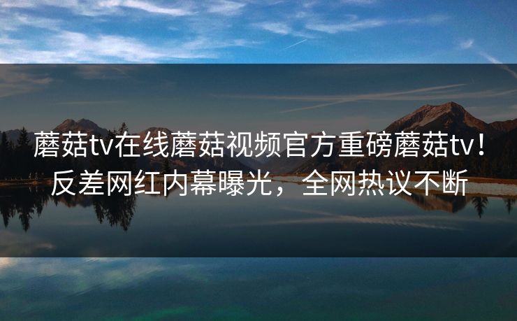 蘑菇tv在线蘑菇视频官方重磅蘑菇tv！反差网红内幕曝光，全网热议不断