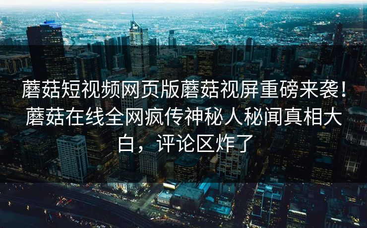 蘑菇短视频网页版蘑菇视屏重磅来袭！蘑菇在线全网疯传神秘人秘闻真相大白，评论区炸了