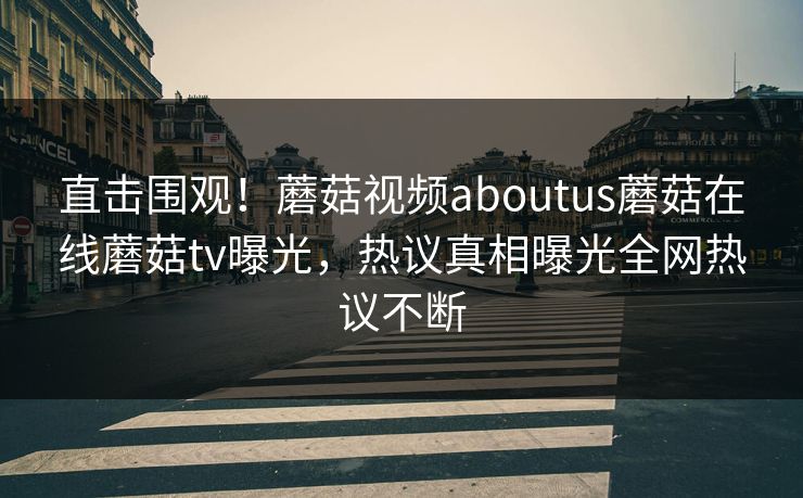 直击围观！蘑菇视频aboutus蘑菇在线蘑菇tv曝光，热议真相曝光全网热议不断