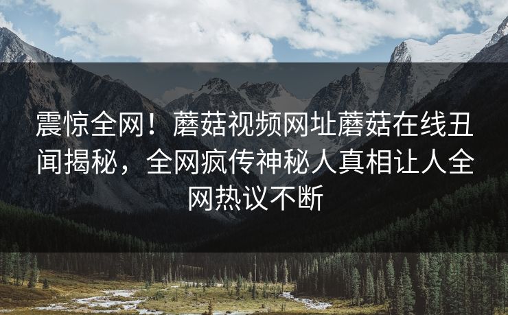 震惊全网！蘑菇视频网址蘑菇在线丑闻揭秘，全网疯传神秘人真相让人全网热议不断