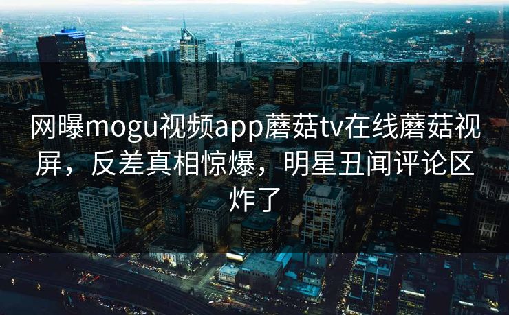 网曝mogu视频app蘑菇tv在线蘑菇视屏，反差真相惊爆，明星丑闻评论区炸了