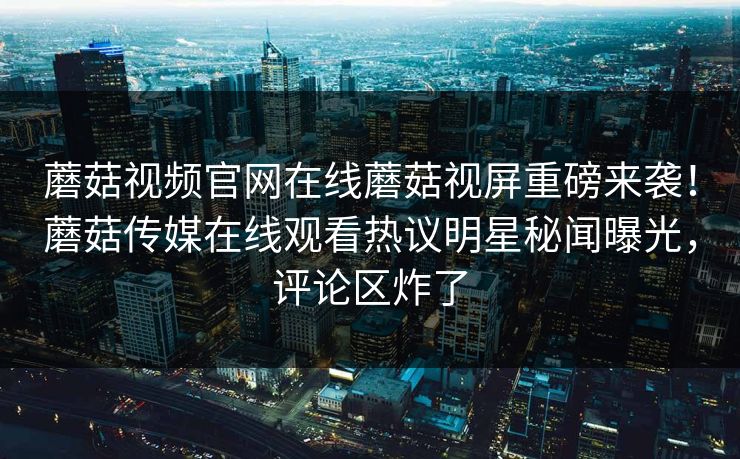 蘑菇视频官网在线蘑菇视屏重磅来袭！蘑菇传媒在线观看热议明星秘闻曝光，评论区炸了