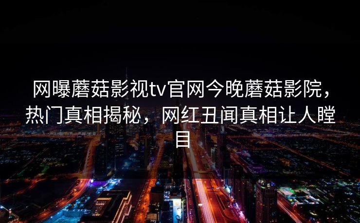 网曝蘑菇影视tv官网今晚蘑菇影院，热门真相揭秘，网红丑闻真相让人瞠目
