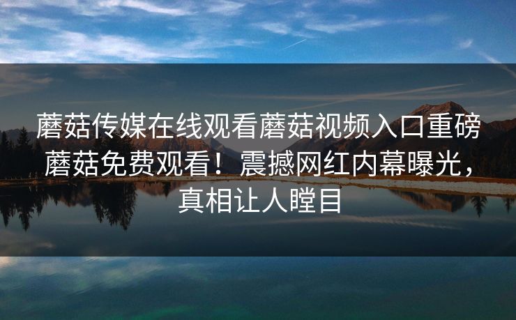 蘑菇传媒在线观看蘑菇视频入口重磅蘑菇免费观看！震撼网红内幕曝光，真相让人瞠目
