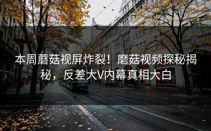 本周蘑菇视屏炸裂！磨菇视频探秘揭秘，反差大V内幕真相大白