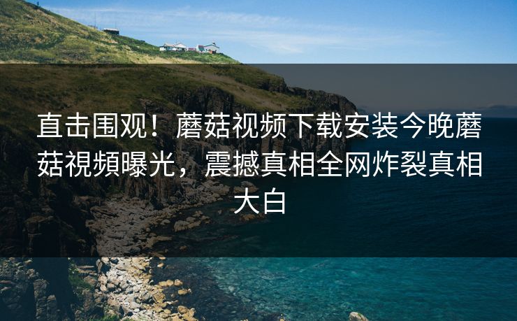 直击围观！蘑菇视频下载安装今晚蘑菇視頻曝光，震撼真相全网炸裂真相大白