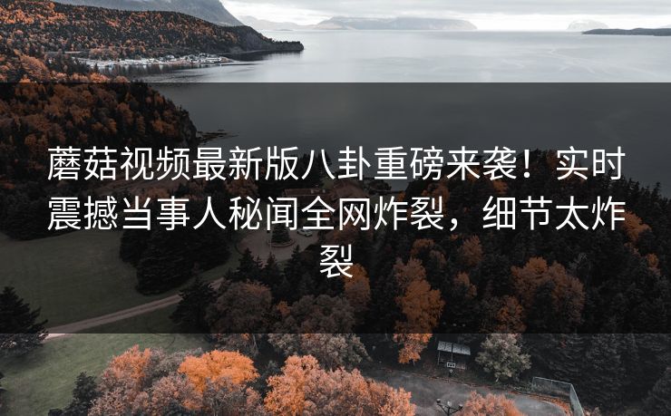 蘑菇视频最新版八卦重磅来袭！实时震撼当事人秘闻全网炸裂，细节太炸裂