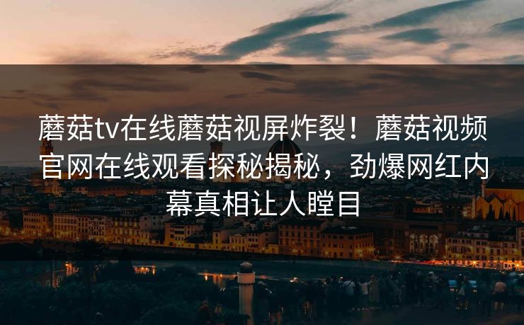 蘑菇tv在线蘑菇视屏炸裂！蘑菇视频官网在线观看探秘揭秘，劲爆网红内幕真相让人瞠目