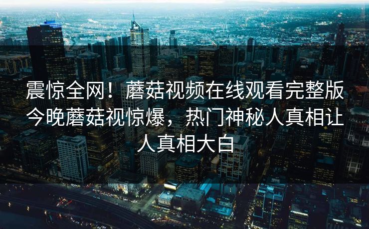 震惊全网！蘑菇视频在线观看完整版今晚蘑菇视惊爆，热门神秘人真相让人真相大白