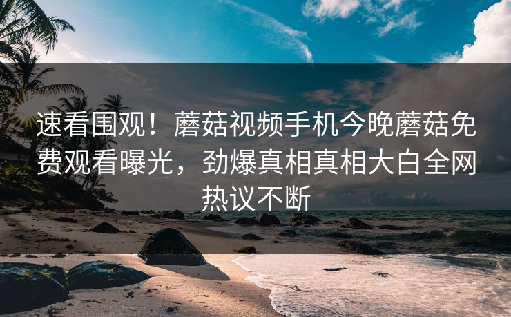 速看围观！蘑菇视频手机今晚蘑菇免费观看曝光，劲爆真相真相大白全网热议不断