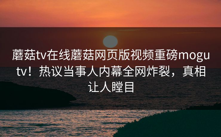 蘑菇tv在线蘑菇网页版视频重磅mogutv！热议当事人内幕全网炸裂，真相让人瞠目