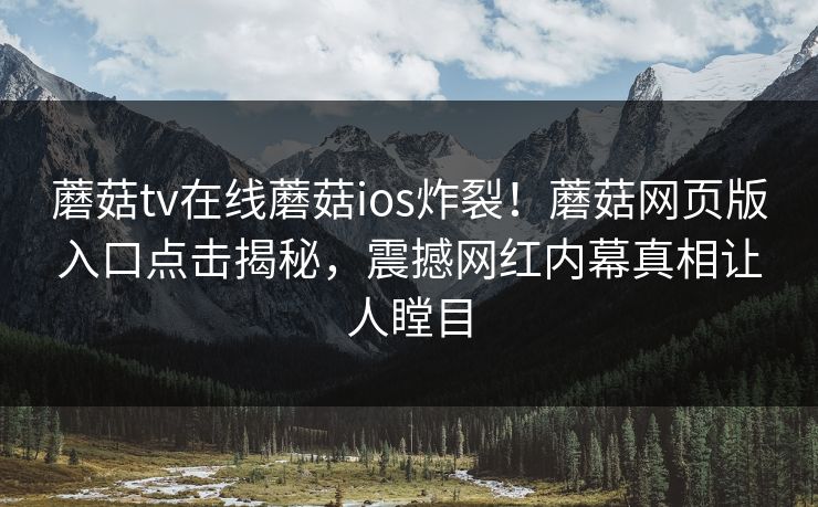蘑菇tv在线蘑菇ios炸裂！蘑菇网页版入口点击揭秘，震撼网红内幕真相让人瞠目