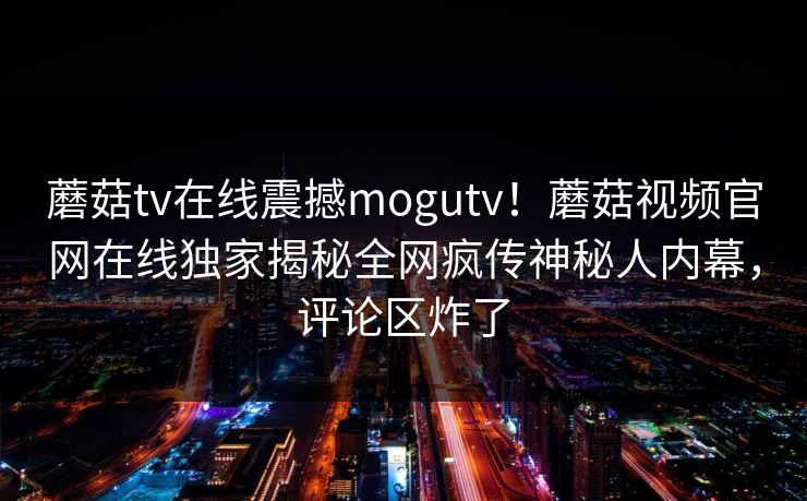 蘑菇tv在线震撼mogutv！蘑菇视频官网在线独家揭秘全网疯传神秘人内幕，评论区炸了