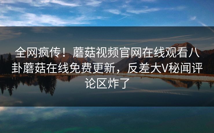 全网疯传！蘑菇视频官网在线观看八卦蘑菇在线免费更新，反差大V秘闻评论区炸了