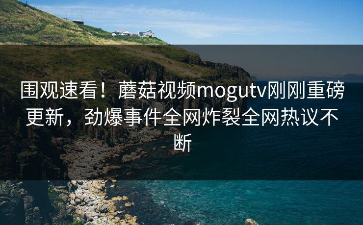 围观速看！蘑菇视频mogutv刚刚重磅更新，劲爆事件全网炸裂全网热议不断