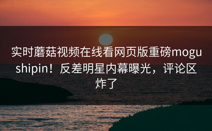 实时蘑菇视频在线看网页版重磅mogushipin！反差明星内幕曝光，评论区炸了