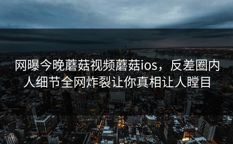 网曝今晚蘑菇视频蘑菇ios，反差圈内人细节全网炸裂让你真相让人瞠目