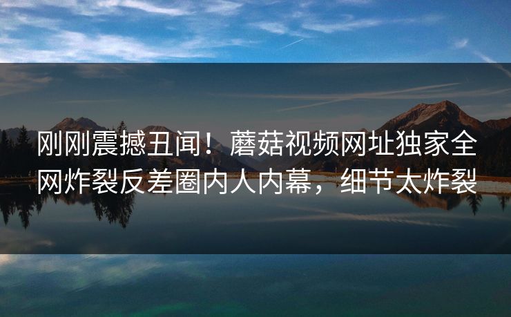 刚刚震撼丑闻！蘑菇视频网址独家全网炸裂反差圈内人内幕，细节太炸裂