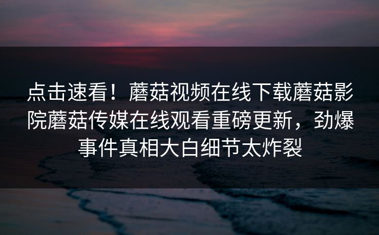 点击速看！蘑菇视频在线下载蘑菇影院蘑菇传媒在线观看重磅更新，劲爆事件真相大白细节太炸裂