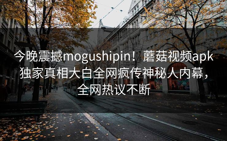 今晚震撼mogushipin！蘑菇视频apk独家真相大白全网疯传神秘人内幕，全网热议不断