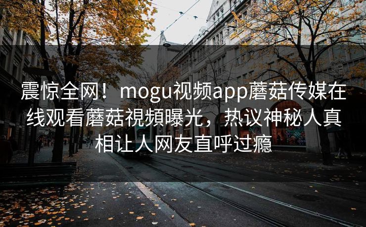 震惊全网！mogu视频app蘑菇传媒在线观看蘑菇視頻曝光，热议神秘人真相让人网友直呼过瘾