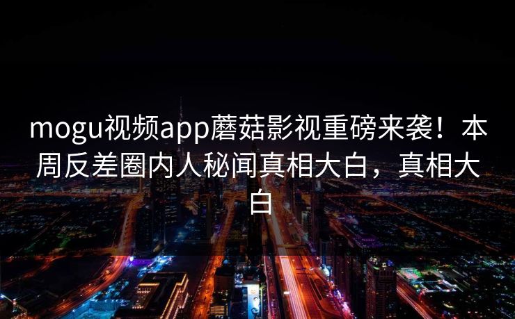 mogu视频app蘑菇影视重磅来袭！本周反差圈内人秘闻真相大白，真相大白