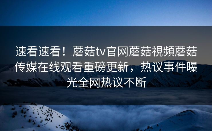 速看速看！蘑菇tv官网蘑菇視頻蘑菇传媒在线观看重磅更新，热议事件曝光全网热议不断