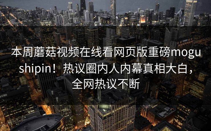 本周蘑菇视频在线看网页版重磅mogushipin！热议圈内人内幕真相大白，全网热议不断