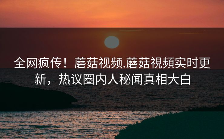 全网疯传！蘑菇视频.蘑菇視頻实时更新，热议圈内人秘闻真相大白