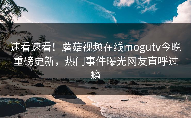 速看速看！蘑菇视频在线mogutv今晚重磅更新，热门事件曝光网友直呼过瘾