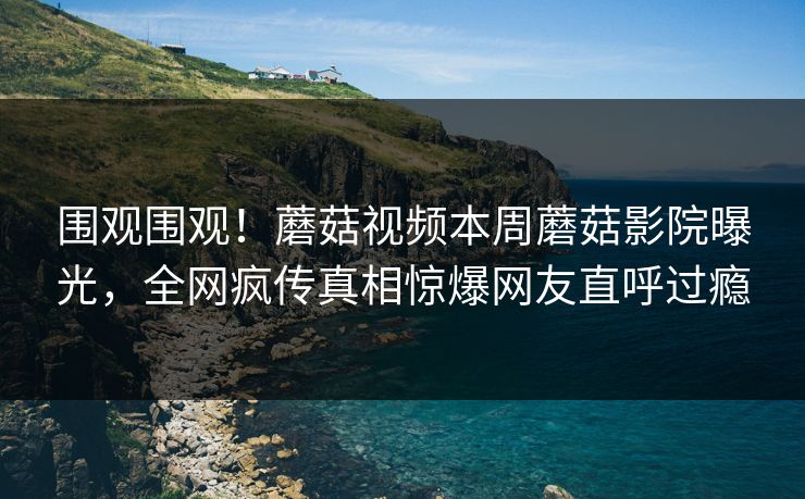 围观围观！蘑菇视频本周蘑菇影院曝光，全网疯传真相惊爆网友直呼过瘾