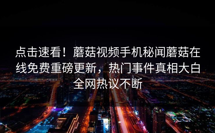 点击速看！蘑菇视频手机秘闻蘑菇在线免费重磅更新，热门事件真相大白全网热议不断