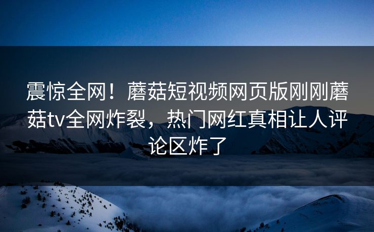 震惊全网！蘑菇短视频网页版刚刚蘑菇tv全网炸裂，热门网红真相让人评论区炸了