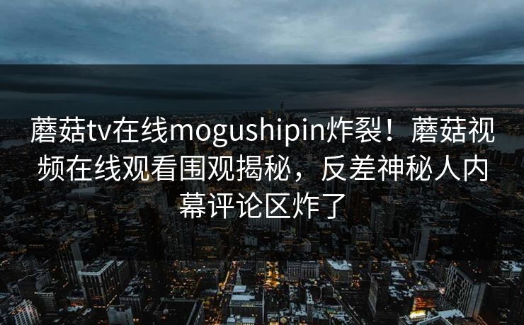 蘑菇tv在线mogushipin炸裂！蘑菇视频在线观看围观揭秘，反差神秘人内幕评论区炸了