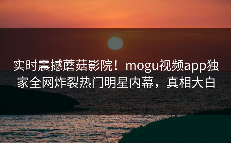 实时震撼蘑菇影院！mogu视频app独家全网炸裂热门明星内幕，真相大白