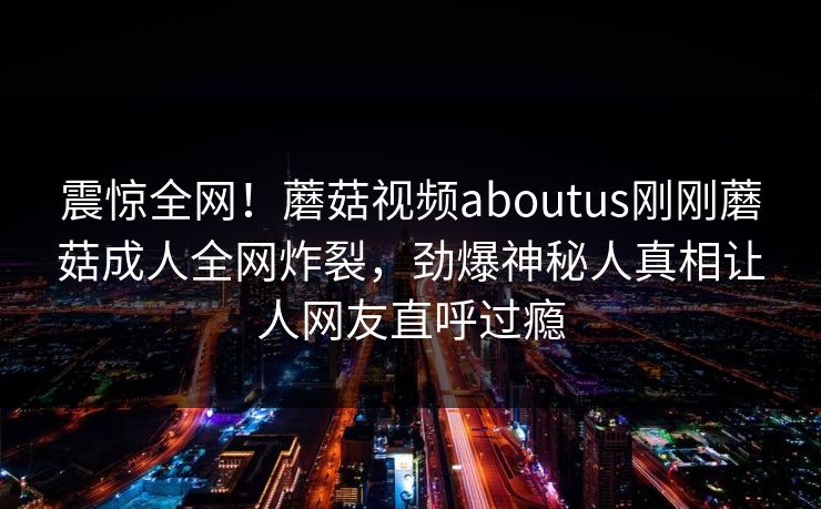 震惊全网！蘑菇视频aboutus刚刚蘑菇成人全网炸裂，劲爆神秘人真相让人网友直呼过瘾