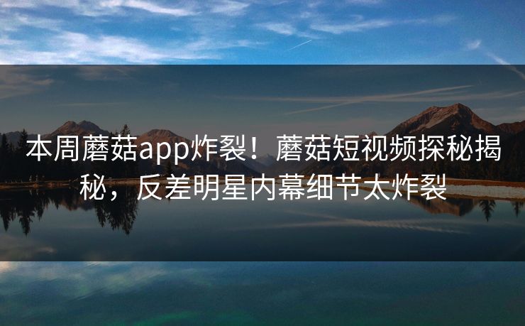 本周蘑菇app炸裂！蘑菇短视频探秘揭秘，反差明星内幕细节太炸裂